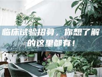 江山临床试验招募，你想了解的这里都有！