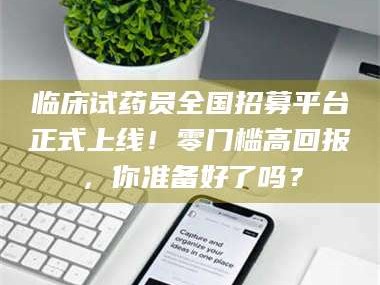 江山临床试药员全国招募平台正式上线！零门槛高回报，你准备好了吗？
