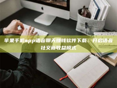 江山苹果手机app语音聊天赚钱软件下载：开启语音社交新收益模式