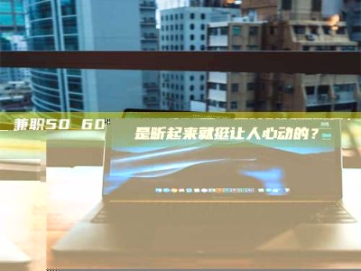 江山兼职50 60一单一结！这样的灵活机会，是不是听起来就挺让人心动的？