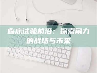 江山临床试验前沿：探索角力的战场与未来