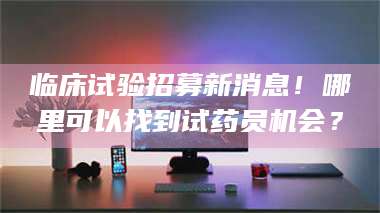 江山临床试验招募新消息！哪里可以找到试药员机会？