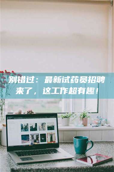 江山别错过：最新试药员招聘来了，这工作超有趣！